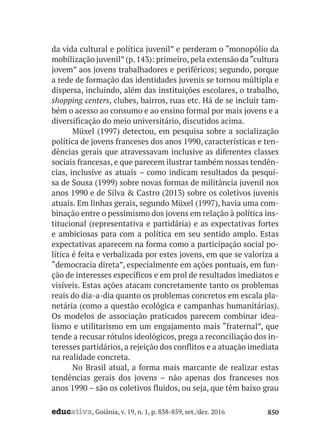 educativa, Goiânia, v. 19, n. 1, p. 838-859, set./dez. 2016 850
da vida cultural e política juvenil” e perderam o “monopólio da
mobilização juvenil”(p.143): primeiro,pela extensão da“cultura
jovem” aos jovens trabalhadores e periféricos; segundo, porque
a rede de formação das identidades juvenis se tornou múltipla e
dispersa, incluindo, além das instituições escolares, o trabalho,
shopping centers, clubes, bairros, ruas etc. Há de se incluir tam-
bém o acesso ao consumo e ao ensino formal por mais jovens e a
diversificação do meio universitário, discutidos acima.
Müxel (1997) detectou, em pesquisa sobre a socialização
política de jovens franceses dos anos 1990, características e ten-
dências gerais que atravessavam inclusive as diferentes classes
sociais francesas, e que parecem ilustrar também nossas tendên-
cias, inclusive as atuais – como indicam resultados da pesqui-
sa de Sousa (1999) sobre novas formas de militância juvenil nos
anos 1990 e de Silva & Castro (2013) sobre os coletivos juvenis
atuais. Em linhas gerais, segundo Müxel (1997), havia uma com-
binação entre o pessimismo dos jovens em relação à política ins-
titucional (representativa e partidária) e as expectativas fortes
e ambiciosas para com a política em seu sentido amplo. Estas
expectativas aparecem na forma como a participação social po-
lítica é feita e verbalizada por estes jovens, em que se valoriza a
“democracia direta”, especialmente em ações pontuais, em fun-
ção de interesses específicos e em prol de resultados imediatos e
visíveis. Estas ações atacam concretamente tanto os problemas
reais do dia-a-dia quanto os problemas concretos em escala pla-
netária (como a questão ecológica e campanhas humanitárias).
Os modelos de associação praticados parecem combinar idea-
lismo e utilitarismo em um engajamento mais “fraternal”, que
tende a recusar rótulos ideológicos, prega a reconciliação dos in-
teresses partidários, a rejeição dos conflitos e a atuação imediata
na realidade concreta.
No Brasil atual, a forma mais marcante de realizar estas
tendências gerais dos jovens – não apenas dos franceses nos
anos 1990 – são os coletivos fluidos, ou seja, que têm baixo grau
 