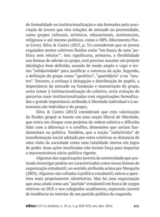 educativa, Goiânia, v. 19, n. 1, p. 838-859, set./dez. 2016 851
de formalidade ou institucionalização e são formados pela asso-
ciação de jovens que têm relações de amizade ou proximidade,
como grupos culturais, artísticos, educacionais, assistenciais,
religiosos e até mesmo políticos, como o MPL (Movimento Pas-
se Livre). Silva & Castro (2013, p. 31) consideram que os jovens
engajados nestes coletivos fluidos estão “em busca de uma ‘po-
lítica sem rótulos’”. Isto significaria, primeiro, a flexibilidade
nas formas de adesão ao grupo, sem precisar assumir um projeto
ideológico bem definido, usando de modo amplo e vago o ter-
mo “solidariedade” para justificar a natureza da ação. Segundo,
a definição do grupo como “apolítico”, “apartidário” e/ou “neu-
tro”. Terceiro, o rechaço à delegação e distribuição de papéis, a
importância da amizade na fundação e manutenção do grupo,
certo temor à institucionalização do coletivo, certa evitação de
parcerias mais institucionalizadas com organizações formaliza-
das e grande importância atribuída à liberdade individual e à au-
tonomia (do indivíduo e do grupo).
Silva & Castro (2013) consideram que esta valorização
da fluidez grupal se baseia em uma noção liberal de liberdade,
que entra em choque com projetos de ordem coletiva e dificulta
lidar com a diferença e o conflito, dimensões que seriam fun-
damentais na política. Também, que a noção “subjetivista” de
transformação social adotada por estes coletivos os distancia de
uma visão da sociedade como uma totalidade imersa em jogos
de poder. Suas ações localizadas não teriam força para impactar
a macroestrutura sócio-política vigente.
Algumas das organizações juvenis da universidade que pre-
tendo investigar podem ser caracterizadas como novas formas de
organização estudantil, no sentido atribuído acima por Mesquita
(2003).Algumas são voltadas à política estudantil, outras a ques-
tões mais propriamente identitárias. Mas há uma organização
que atua ainda como um “partido” estudantil em busca de cargos
eletivos no DCE e nos colegiados acadêmicos, expressão juvenil
de tendência no interior de um partido político da esquerda.
 