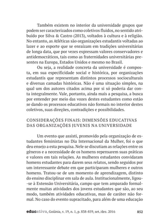 educativa, Goiânia, v. 19, n. 1, p. 838-859, set./dez. 2016 852
Também existem no interior da universidade grupos que
podem ser caracterizados como coletivos fluidos,no sentido atri-
buído por Silva & Castro (2013), voltados à cultura e à religião.
No entanto, as Atléticas são organizações estudantis voltadas ao
lazer e ao esporte que se enraízam em tradições universitárias
de longa data, que por vezes expressam valores conservadores e
antidemocráticos, tais como as fraternidades universitárias pre-
sentes na Europa, Estados Unidos e mesmo no Brasil.
Ou seja, a realidade concreta da universidade é compos-
ta, em sua especificidade social e histórica, por organizações
estudantis que representam distintos processos socioculturais
e diversas camadas históricas. Não é uma situação simples, na
qual um dos autores citados acima por si só poderia dar con-
ta integralmente. Vale, portanto, ainda mais a pesquisa, a busca
por entender por meio das vozes destes estudantes como estão
se dando os processos educativos não formais no interior destes
coletivos, suas direções, contradições e possibilidades.
CONSIDERAÇÕES FINAIS: DIMENSÕES EDUCATIVAS
DAS ORGANIZAÇÕES JUVENIS NA UNIVERSIDADE
Um evento que assisti, promovido pela organização de es-
tudantes feministas no Dia Internacional da Mulher, foi o que
deu ensejo a esta pesquisa. Nele se discutiam as relações entre os
gêneros e a necessidade de os homens repensarem suas práticas
e valores em tais relações. As mulheres estudantes convidaram
homens estudantes para darem seus relatos, sendo seguidos por
um interessante debate em que participaram mulheres e outros
homens. Tratou-se de um momento de aprendizagem, distinto
do ensino disciplinar em sala de aula. Institucionalmente, ligou-
-se à Extensão Universitária, campo que tem amparado formal-
mente muitas atividades dos jovens estudantes que são, ao seu
modo, também atividades educativas, mas de caráter não for-
mal. No caso do evento supracitado, para além de uma educação
 