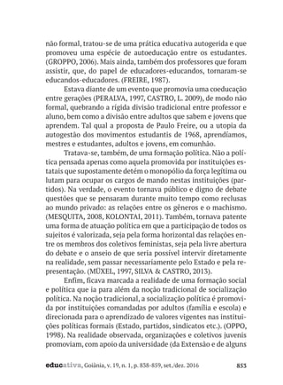 educativa, Goiânia, v. 19, n. 1, p. 838-859, set./dez. 2016 853
não formal, tratou-se de uma prática educativa autogerida e que
promoveu uma espécie de autoeducação entre os estudantes.
(GROPPO, 2006). Mais ainda, também dos professores que foram
assistir, que, do papel de educadores-educandos, tornaram-se
educandos-educadores. (FREIRE, 1987).
Estava diante de um evento que promovia uma coeducação
entre gerações (PERALVA, 1997, CASTRO, L. 2009), de modo não
formal, quebrando a rígida divisão tradicional entre professor e
aluno, bem como a divisão entre adultos que sabem e jovens que
aprendem. Tal qual a proposta de Paulo Freire, ou a utopia da
autogestão dos movimentos estudantis de 1968, aprendíamos,
mestres e estudantes, adultos e jovens, em comunhão.
Tratava-se, também, de uma formação política. Não a polí-
tica pensada apenas como aquela promovida por instituições es-
tatais que supostamente detém o monopólio da força legítima ou
lutam para ocupar os cargos de mando nestas instituições (par-
tidos). Na verdade, o evento tornava público e digno de debate
questões que se pensaram durante muito tempo como reclusas
ao mundo privado: as relações entre os gêneros e o machismo.
(MESQUITA, 2008, KOLONTAI, 2011). Também, tornava patente
uma forma de atuação política em que a participação de todos os
sujeitos é valorizada, seja pela forma horizontal das relações en-
tre os membros dos coletivos feministas, seja pela livre abertura
do debate e o anseio de que seria possível intervir diretamente
na realidade, sem passar necessariamente pelo Estado e pela re-
presentação. (MÜXEL, 1997, SILVA & CASTRO, 2013).
Enfim, ficava marcada a realidade de uma formação social
e política que ia para além da noção tradicional de socialização
política. Na noção tradicional, a socialização política é promovi-
da por instituições comandadas por adultos (família e escola) e
direcionada para o aprendizado de valores vigentes nas institui-
ções políticas formais (Estado, partidos, sindicatos etc.). (OPPO,
1998). Na realidade observada, organizações e coletivos juvenis
promoviam, com apoio da universidade (da Extensão e de alguns
 
