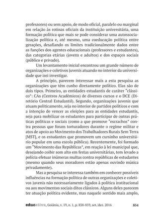 educativa, Goiânia, v. 19, n. 1, p. 838-859, set./dez. 2016 854
professores) ou sem apoio, de modo oficial, paralelo ou marginal
em relação às rotinas oficiais da instituição universitária, uma
formação política que mais se pode considerar uma autossocia-
lização política e, até mesmo, uma coeducação política entre
gerações, desafiando os limites tradicionalmente dados entre
as funções dos agentes educacionais (professores e estudantes),
das categorias etárias (jovens e adultos) e dos espaços sociais
(público e privado).
Um levantamento inicial encontrou um grande número de
organizações e coletivos juvenis atuando no interior da universi-
dade que irei investigar.
A princípio, parecem interessar mais a esta pesquisa as
organizações que têm cunho diretamente político. Elas são de
dois tipos. Primeiro, as entidades estudantis de caráter “clássi-
co”: CAs (Centros Acadêmicos) de diversos cursos e o DCE (Di-
retório Central Estudantil). Segundo, organizações juvenis que
atuam politicamente, seja no interior de partidos políticos e com
a intenção de vencer as eleições para as entidades estudantis,
seja para mobilizar os estudantes para participar de outras prá-
ticas políticas e sociais (como a que promove “escrachos” con-
tra pessoas que foram torturadores durante o regime militar e
atos de apoio ao Movimento dos Trabalhadores Rurais Sem Terra
[MST], e os estudantes que promovem um cursinho universitá-
rio popular em uma escola pública). Recentemente, foi formado
um “Movimento das Repúblicas”, em reação à lei municipal que,
desejando coibir som alto em festas universitárias, tem levado a
polícia efetuar inúmeras multas contra repúblicas de estudantes
(mesmo quando seus moradores estão apenas ouvindo música
privadamente).
Mas a pesquisa se interessa também em conhecer possíveis
influências na formação política de outras organizações e coleti-
vos juvenis não necessariamente ligados à política institucional
ou aos movimentos sociais ditos clássicos. Alguns deles parecem
ter atuação política evidente, mas naquele sentido mais amplo,
 