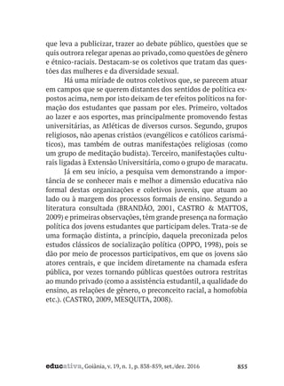 educativa, Goiânia, v. 19, n. 1, p. 838-859, set./dez. 2016 855
que leva a publicizar, trazer ao debate público, questões que se
quis outrora relegar apenas ao privado, como questões de gênero
e étnico-raciais. Destacam-se os coletivos que tratam das ques-
tões das mulheres e da diversidade sexual.
Há uma miríade de outros coletivos que, se parecem atuar
em campos que se querem distantes dos sentidos de política ex-
postos acima, nem por isto deixam de ter efeitos políticos na for-
mação dos estudantes que passam por eles. Primeiro, voltados
ao lazer e aos esportes, mas principalmente promovendo festas
universitárias, as Atléticas de diversos cursos. Segundo, grupos
religiosos, não apenas cristãos (evangélicos e católicos carismá-
ticos), mas também de outras manifestações religiosas (como
um grupo de meditação budista). Terceiro, manifestações cultu-
rais ligadas à Extensão Universitária, como o grupo de maracatu.
Já em seu início, a pesquisa vem demonstrando a impor-
tância de se conhecer mais e melhor a dimensão educativa não
formal destas organizações e coletivos juvenis, que atuam ao
lado ou à margem dos processos formais de ensino. Segundo a
literatura consultada (BRANDÃO, 2001, CASTRO & MATTOS,
2009) e primeiras observações,têm grande presença na formação
política dos jovens estudantes que participam deles. Trata-se de
uma formação distinta, a princípio, daquela preconizada pelos
estudos clássicos de socialização política (OPPO, 1998), pois se
dão por meio de processos participativos, em que os jovens são
atores centrais, e que incidem diretamente na chamada esfera
pública, por vezes tornando públicas questões outrora restritas
ao mundo privado (como a assistência estudantil, a qualidade do
ensino, as relações de gênero, o preconceito racial, a homofobia
etc.). (CASTRO, 2009, MESQUITA, 2008).
 