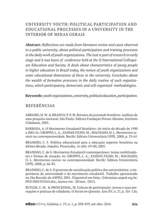 educativa, Goiânia, v. 19, n. 1, p. 838-859, set./dez. 2016 856
UNIVERSITY YOUTH: POLITICAL PARTICIPATION AND
EDUCATIONAL PROCESSES IN A UNIVERSITY IN THE
INTERIOR OF MINAS GERAIS
Abstract: Reflections are made from literature review and cases observed
in a public university, about political participation and training processes
in the daily work of youth organizations.The text is part of research in early
stage and it was basis of conference held at the II International Colloqui-
um Education and Society. It deals about characteristics of young people
in higher education in Brazil today, the notion of youth organizations and
some educational dimensions of these in the university. Concludes about
the wealth of formative processes in the daily routine of such organiza-
tions, which participatory, democratic and self-organized methodologies.
Keywords: youth organizations,university,political education,participation.
REFERÊNCIAS
ABRAMO, H. W. & BRANCO, P. P. M. Retratos da juventude brasileira: análises de
uma pesquisa nacional. São Paulo: Editora Fundação Perseu Abramo, Instituto
Cidadania, 2005.
BARBOSA, A. O Movimento Estudantil Brasileiro: do início da década de 1990
a 2001.In: GROPPO, L. A.; ZAIDAN FILHO, M.; MACHADO, O. L. Movimentos ju-
venis na contemporaneidade. Recife: Editora Universitária UFPE, 2008, p. 53-65
BRANDÃO, C. F. Política educacional para a educação superior brasileira na
última década. Impulso. Piracicaba, 16 (40): 69-80, 2005.
BRANDÃO, C. de S. Movimento Estudantil contemporâneo: temas mobilizado-
res e formas de atuação. In: GROPPO, L. A.; ZAIDAN FILHO, M.; MACHADO,
O. L. Movimentos juvenis na contemporaneidade. Recife: Editora Universitária
UFPE, 2008, p. 66-83.
BRANDÃO, C. de S. O processo de socialização política dos universitários: a im-
portância da universidade e do movimento estudantil. Trabalho apresentado
na 24a Reunião da ANPEd, 2001. Disponível em http://24reuniao.anped.org.br/
P0315005323563.doc, Acesso em: 20/mar. /2015.
BUTLER, U. M. & PRINCESWAL, M. Cultura de participação: jovens e suas per-
cepções e práticas de cidadania. O Social em Questão. Ano XV, n. 27, p. 101-126.
 