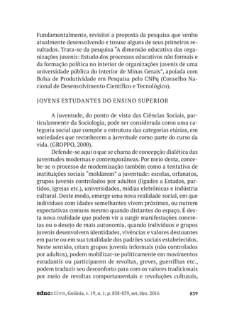educativa, Goiânia, v. 19, n. 1, p. 838-859, set./dez. 2016 839
Fundamentalmente, revisitei a proposta da pesquisa que venho
atualmente desenvolvendo e trouxe alguns de seus primeiros re-
sultados. Trata-se da pesquisa “A dimensão educativa das orga-
nizações juvenis: Estudo dos processos educativos não formais e
da formação política no interior de organizações juvenis de uma
universidade pública do interior de Minas Gerais”, apoiada com
Bolsa de Produtividade em Pesquisa pelo CNPq (Conselho Na-
cional de Desenvolvimento Científico e Tecnológico).
JOVENS ESTUDANTES DO ENSINO SUPERIOR
A juventude, do ponto de vista das Ciências Sociais, par-
ticularmente da Sociologia, pode ser considerada como uma ca-
tegoria social que compõe a estrutura das categorias etárias, em
sociedades que reconhecem a juventude como parte do curso da
vida. (GROPPO, 2000).
Defende-se aqui o que se chama de concepção dialética das
juventudes modernas e contemporâneas. Por meio desta, conce-
be-se o processo de modernização também como a tentativa de
instituições sociais “moldarem” a juventude: escolas, orfanatos,
grupos juvenis controlados por adultos (ligados a Estados, par-
tidos, igrejas etc.), universidades, mídias eletrônicas e indústria
cultural. Deste modo, emerge uma nova realidade social, em que
indivíduos com idades semelhantes vivem próximos, ou nutrem
expectativas comuns mesmo quando distantes do espaço. É des-
ta nova realidade que podem vir a surgir manifestações concre-
tas ou o desejo de mais autonomia, quando indivíduos e grupos
juvenis desenvolvem identidades, vivências e valores destoantes
em parte ou em sua totalidade dos padrões sociais estabelecidos.
Neste sentido, criam grupos juvenis informais (não controlados
por adultos), podem mobilizar-se politicamente em movimentos
estudantis ou participarem de revoltas, greves, guerrilhas etc.,
podem traduzir seu desconforto para com os valores tradicionais
por meio de revoltas comportamentais e revoluções culturais,
 
