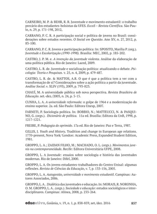 educativa, Goiânia, v. 19, n. 1, p. 838-859, set./dez. 2016 857
CARNEIRO, M. P. & BEHR, R. R. Juventude e movimento estudantil: o trabalho
precário dos estudantes-bolsistas da UFES. EccoS – Revista Científica. São Pau-
lo, n. 29, p. 171-198, 2012,
CARRANO, P. C. R. A participação social e política de jovens no Brasil: consi-
derações sobre estudos recentes. O Social em Questão. Ano XV, n. 27, 2012, p.
83-100.
CARRANO, P. C. R. Jovens e participação política: In: SPOSITO, Marília P. (org.).
Juventude e Escolarização (1990-1998). Brasília: MEC, 2002, p. 185-202.
CASTRO, J. P. M. e. A invenção da juventude violenta. Análise da elaboração de
uma política pública. Rio de Janeiro: Laced, 2009.
CASTRO, L. R. de. Juventude e socialização política: atualizando o debate. Psi-
cologia: Teoria e Pesquisas. v. 25, n. 4, 2009, p. 479-487.
CASTRO, L. R. de. & MATTOS, A.R. O que é que a política tem a ver com a
transformação de si? Considerações sobre a ação política a partir da juventude.
Análise Social. v. XLIV (193), 2009, p. 793-823.
CHAUÍ, M. A universidade pública sob nova perspectiva. Revista Brasileira de
Educação. set.-dez./2003, n. 24, p. 5-15.
CUNHA, L. A. A universidade reformada: o golpe de 1964 e a modernização do
ensino superior. 2a. ed. São Paulo: Editora Unesp, 2007.
FARNETI, P. Sociologia política. In: BOBBIO, N.; MATTEUCCI, N. & PASQUI-
NO, G. (orgs.). Dicionário de política. 11a ed. Brasília: Editora da UnB, 1998, p.
1217-1221.
FREIRE, P. Pedagogia do oprimido. 17a ed. Rio de Janeiro: Paz e Terra, 1987.
GILLIS, J. Youth and History. Tradition and change in European age relations.
1770-present, Nova York/ London: Academic Press, Expanded Student Edition,
1981.
GROPPO, L. A.; ZAIDAN FILHO, M.; MACHADO, O. L. (orgs.). Movimentos juve-
nis na contemporaneidade. Recife: Editora Universitária UFPE, 2008.
GROPPO, L. A Juventude: ensaios sobre sociologia e história das juventudes
modernas. Rio de Janeiro: Difel, 2000.
GROPPO, L. A. Os jovens estudantes-trabalhadores do Centro Unisal: algumas
reflexões. Revista de Ciências da Educação, v. 7, p. 133-156, 2005.
GROPPO, L. A. Autogestão, universidade e movimento estudantil. Campinas: Au-
tores Associados, 2006.
GROPPO,L.A..Dialética das juventudes e educação.In: MORAIS,R.NORONHA,
O. M. GROPPO, L.A.. (orgs.). Sociedade e educação: estudos sociológicos e inter-
disciplinares. Campinas: Alínea, 2008, p. 233-264.
 