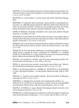 educativa, Goiânia, v. 19, n. 1, p. 838-859, set./dez. 2016 858
GROPPO, L.A. Da universidade autônoma ao ensino superior operacional: con-
siderações sobre a crise da universidade e a crise do Estado nacional. Avaliação.
v. 16, n. 1, p. 37-55, 2011.
KOLONTAI, A. A nova mulher e a moral sexual. São Paulo: Expressão Popular,
2011.
KRISCHKE, P. J. Questões sobre juventude, cultura política e participação de-
mocrática. In: ABRAMO, Helena Wendel & BRANCO, Pedro Paulo Mattoni. Re-
tratos da juventude brasileira: análises de uma pesquisa nacional. São Paulo:
Editora Fundação Perseu Abramo, Instituto Cidadania, 2005, p. 323-350.
LEHER, R. Rebeliões estudantis refundam a luta social pelo público. Margem
Esquerda. n. 10, 2007, p. 97-102.
MENDONÇA, Viviane Melo de & LEITE, Kelen Christina. Uma análise sobre as
relações entre educação, juventude e movimentos sociais: o hip-hop brasileiro.
Impulso, Piracicaba, v. 25, n 36, p. 73-85, 2013.
MESQUITA, M. R. Movimento estudantil brasileiro: práticas militantes na ótica
dos Novos Movimentos Sociais. Revista Crítica de Ciências Sociais. n. 66, 2003,
p. 117-149.
MESQUITA, M. R. O movimento estudantil e as questões de gênero e de diver-
sidade sexual: o desafio de recriar a militância. In: GROPPO, L. A.; ZAIDAN
FILHO, M. & MACHADO, O. L. (org.). Movimentos juvenis na contemporaneidade.
Recife: Editora Universitária da UFPE, 2008, p. 84-107.
MISCHE, A. De estudante a cidadão: rede de jovens e participação política. Re-
vista Brasileira de Educação. n. 5 e 6, 1997, p. 134-150.
MÜXEL, A. Jovens dos anos noventa: à procura de uma política sem “rótulos”.
Revista Brasileira de Educação. maio/ago. de 1997, n. 5-6, p. 151-166.
OPPO, A. Socialização política. In: BOBBIO, N.; MATTEUCCI, N. & PASQUINO,
G. (org.). Dicionário de política. 11a ed. Brasília: Editora da UnB, 1998, p. 1202-
1206.
PERALVA, A. O jovem como modelo cultural. Revista Brasileira de Educação.
maio/ago. de 1997, n. 5-6, p. 15-24.
PIZZORNO, A. Introducción al estudio de la participación política. In: ______,
KAPLAN, M. & CASTELLS, M. Participación y cambio social em la problemática
contemporânea. Buenos Aires: Ediciones Siape-Planteos, 1975, p. 13-82.
RIZZINI, I. & TISDALL, K. (orgs.) Dossiê: Participação infantil e juvenil. O So-
cial em Questão. Ano XV, n. 27, p. 13-130.
RODRIGUES, J. Frações burguesas em disputa e a educação superior no governo
Lula. Revista Brasileira de Educação. v. 12, n. 34, jan.abr. de 2007, p. 120-136
 