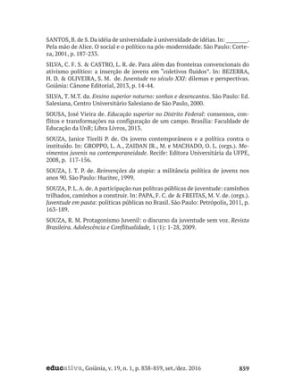 educativa, Goiânia, v. 19, n. 1, p. 838-859, set./dez. 2016 859
SANTOS,B.de S.Da idéia de universidade à universidade de idéias.In: _________.
Pela mão de Alice. O social e o político na pós-modernidade. São Paulo: Corte-
za, 2001, p. 187-233.
SILVA, C. F. S. & CASTRO, L. R. de. Para além das fronteiras convencionais do
ativismo político: a inserção de jovens em “coletivos fluidos”. In: BEZERRA,
H. D. & OLIVEIRA, S. M. de. Juventude no século XXI: dilemas e perspectivas.
Goiânia: Cânone Editorial, 2013, p. 14-44.
SILVA, T. M.T. da. Ensino superior noturno: sonhos e desencantos. São Paulo: Ed.
Salesiana, Centro Universitário Salesiano de São Paulo, 2000.
SOUSA, José Vieira de. Educação superior no Distrito Federal: consensos, con-
flitos e transformações na configuração de um campo. Brasília: Faculdade de
Educação da UnB; Libra Livros, 2013.
SOUZA, Janice Tirelli P. de. Os jovens contemporâneos e a política contra o
instituído. In: GROPPO, L. A., ZAIDAN JR., M. e MACHADO, O. L. (orgs.). Mo-
vimentos juvenis na contemporaneidade. Recife: Editora Universitária da UFPE,
2008, p. 117-156.
SOUZA, J. T. P. de. Reinvenções da utopia: a militância política de jovens nos
anos 90. São Paulo: Hucitec, 1999.
SOUZA, P. L.A. de.A participação nas polítcas públicas de juventude: caminhos
trilhados, caminhos a construir. In: PAPA, F. C. de & FREITAS, M. V. de. (orgs.).
Juventude em pauta: políticas públicas no Brasil. São Paulo: Petrópolis, 2011, p.
163-189.
SOUZA, R. M. Protagonismo Juvenil: o discurso da juventude sem voz. Revista
Brasileira. Adolescência e Conflitualidade, 1 (1): 1-28, 2009.
 