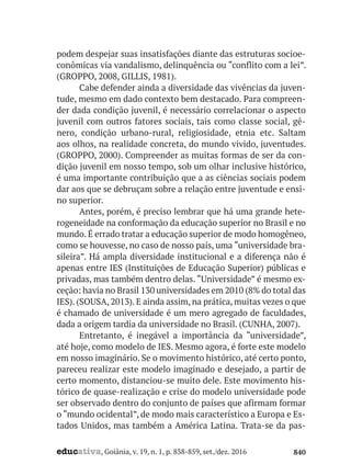 educativa, Goiânia, v. 19, n. 1, p. 838-859, set./dez. 2016 840
podem despejar suas insatisfações diante das estruturas socioe-
conômicas via vandalismo, delinquência ou “conflito com a lei”.
(GROPPO, 2008, GILLIS, 1981).
Cabe defender ainda a diversidade das vivências da juven-
tude, mesmo em dado contexto bem destacado. Para compreen-
der dada condição juvenil, é necessário correlacionar o aspecto
juvenil com outros fatores sociais, tais como classe social, gê-
nero, condição urbano-rural, religiosidade, etnia etc. Saltam
aos olhos, na realidade concreta, do mundo vivido, juventudes.
(GROPPO, 2000). Compreender as muitas formas de ser da con-
dição juvenil em nosso tempo, sob um olhar inclusive histórico,
é uma importante contribuição que a as ciências sociais podem
dar aos que se debruçam sobre a relação entre juventude e ensi-
no superior.
Antes, porém, é preciso lembrar que há uma grande hete-
rogeneidade na conformação da educação superior no Brasil e no
mundo. É errado tratar a educação superior de modo homogêneo,
como se houvesse, no caso de nosso país, uma “universidade bra-
sileira”. Há ampla diversidade institucional e a diferença não é
apenas entre IES (Instituições de Educação Superior) públicas e
privadas, mas também dentro delas. “Universidade” é mesmo ex-
ceção: havia no Brasil 130 universidades em 2010 (8% do total das
IES). (SOUSA, 2013). E ainda assim, na prática, muitas vezes o que
é chamado de universidade é um mero agregado de faculdades,
dada a origem tardia da universidade no Brasil. (CUNHA, 2007).
Entretanto, é inegável a importância da “universidade”,
até hoje, como modelo de IES. Mesmo agora, é forte este modelo
em nosso imaginário. Se o movimento histórico, até certo ponto,
pareceu realizar este modelo imaginado e desejado, a partir de
certo momento, distanciou-se muito dele. Este movimento his-
tórico de quase-realização e crise do modelo universidade pode
ser observado dentro do conjunto de países que afirmam formar
o “mundo ocidental”, de modo mais característico a Europa e Es-
tados Unidos, mas também a América Latina. Trata-se da pas-
 