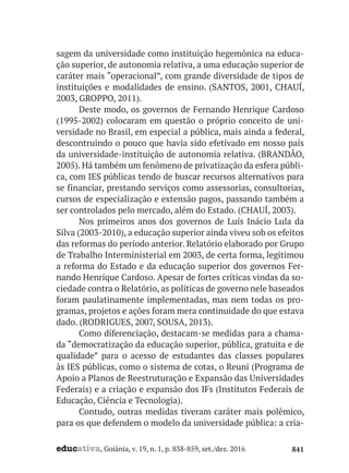educativa, Goiânia, v. 19, n. 1, p. 838-859, set./dez. 2016 841
sagem da universidade como instituição hegemônica na educa-
ção superior, de autonomia relativa, a uma educação superior de
caráter mais “operacional”, com grande diversidade de tipos de
instituições e modalidades de ensino. (SANTOS, 2001, CHAUÍ,
2003, GROPPO, 2011).
Deste modo, os governos de Fernando Henrique Cardoso
(1995-2002) colocaram em questão o próprio conceito de uni-
versidade no Brasil, em especial a pública, mais ainda a federal,
descontruindo o pouco que havia sido efetivado em nosso país
da universidade-instituição de autonomia relativa. (BRANDÃO,
2005). Há também um fenômeno de privatização da esfera públi-
ca, com IES públicas tendo de buscar recursos alternativos para
se financiar, prestando serviços como assessorias, consultorias,
cursos de especialização e extensão pagos, passando também a
ser controlados pelo mercado, além do Estado. (CHAUÍ, 2003).
Nos primeiros anos dos governos de Luís Inácio Lula da
Silva (2003-2010), a educação superior ainda viveu sob os efeitos
das reformas do período anterior. Relatório elaborado por Grupo
de Trabalho Interministerial em 2003, de certa forma, legitimou
a reforma do Estado e da educação superior dos governos Fer-
nando Henrique Cardoso. Apesar de fortes críticas vindas da so-
ciedade contra o Relatório, as políticas de governo nele baseados
foram paulatinamente implementadas, mas nem todas os pro-
gramas, projetos e ações foram mera continuidade do que estava
dado. (RODRIGUES, 2007, SOUSA, 2013).
Como diferenciação, destacam-se medidas para a chama-
da “democratização da educação superior, pública, gratuita e de
qualidade” para o acesso de estudantes das classes populares
às IES públicas, como o sistema de cotas, o Reuni (Programa de
Apoio a Planos de Reestruturação e Expansão das Universidades
Federais) e a criação e expansão dos IFs (Institutos Federais de
Educação, Ciência e Tecnologia).
Contudo, outras medidas tiveram caráter mais polêmico,
para os que defendem o modelo da universidade pública: a cria-
 