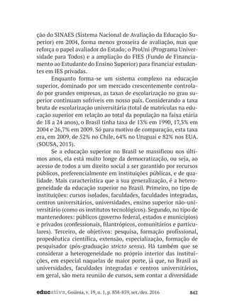 educativa, Goiânia, v. 19, n. 1, p. 838-859, set./dez. 2016 842
ção do SINAES (Sistema Nacional de Avaliação da Educação Su-
perior) em 2004, forma menos grosseira de avaliação, mas que
reforça o papel avaliador do Estado; o ProUni (Programa Univer-
sidade para Todos) e a ampliação do FIES (Fundo de Financia-
mento ao Estudante do Ensino Superior) para financiar estudan-
tes em IES privadas.
Enquanto forma-se um sistema complexo na educação
superior, dominado por um mercado crescentemente controla-
do por grandes empresas, as taxas de escolarização no grau su-
perior continuam sofríveis em nosso país. Considerando a taxa
bruta de escolarização universitária (total de matrículas na edu-
cação superior em relação ao total da população na faixa etária
de 18 a 24 anos), o Brasil tinha taxa de 13% em 1990, 17,3% em
2004 e 26,7% em 2009. Só para motivo de comparação, esta taxa
era, em 2009, de 52% no Chile, 64% no Uruguai e 82% nos EUA.
(SOUSA, 2013).
Se a educação superior no Brasil se massificou nos últi-
mos anos, ela está muito longe da democratização, ou seja, ao
acesso de todos a um direito social a ser garantido por recursos
públicos, preferencialmente em instituições públicas, e de qua-
lidade. Mais característica que a sua generalização, é a hetero-
geneidade da educação superior no Brasil. Primeiro, no tipo de
instituições: cursos isolados, faculdades, faculdades integradas,
centros universitários, universidades, ensino superior não-uni-
versitário (como os institutos tecnológicos). Segundo, no tipo de
mantenedores: públicos (governo federal, estados e municípios)
e privados (confessionais, filantrópicos, comunitários e particu-
lares). Terceiro, de objetivos: pesquisa, formação profissional,
propedêutica científica, extensão, especialização, formação de
pesquisador (pós-graduação stricto sensu). Há também que se
considerar a heterogeneidade no próprio interior das institui-
ções, em especial naquelas de maior porte, já que, no Brasil as
universidades, faculdades integradas e centros universitários,
em geral, são mera reunião de cursos, sem contar a diversidade
 