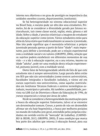 educativa, Goiânia, v. 19, n. 1, p. 838-859, set./dez. 2016 843
interna nos objetivos e no grau de prestígio ou importância das
unidades-membro (cursos, departamentos, institutos).
Se há heterogeneidade no sistema educacional superior
no Brasil hoje, o mesmo pode ser dito dos seus estudantes. Pri-
meiro, há de se considerar a diversidade gerada por fatores so-
cioculturais, tais como classe social, região, etnia, gênero e até
idade. Sobre a idade, é preciso relativizar a imagem do estudante
da educação superior como jovem. Vários estudantes estão para
além da faixa etária que tradicionalmente se associa à juventude.
Mas isto pode significar que é necessário relativizar a própria
juventude pensada apenas a partir do fator “idade”: mais impor-
tante, para definir a juventude, pode ser a relação experimental
com a realidade social e os valores (GROPPO, 2006), relação que
os sujeitos podem estabelecer em diferentes momentos de sua
vida – e a ida à educação superior, ou o seu retorno, mesmo na
idade “adulta”, pode ser uma reedição desta relação experimen-
tal, portanto juvenil, com a realidade social.
Outro fator de heterogeneidade advém do fato de que este
estudante não é sempre universitário. Larga parcela deles estão
em IES que não são universidades (como centros universitários,
faculdades integradas e faculdades isoladas), e vários até em
cursos superiores não-universitários, como aqueles matricula-
dos em Institutos Técnicos Federais e centros tecnológicos es-
taduais, municipais e privados. Há também a possibilidade, pre-
vista na LDB (Lei de Diretrizes e Bases da Educação) de 1996, de
cursos sequenciais e cursos por áreas de saber.
Há de se considerar a heterogeneidade das motivações para
a busca da educação superior. Entretanto, talvez aí se encontre
um denominador comum. Cresce, a ponto de não ser desmedido
afirmar ser ela hoje hegemônica, a busca por melhores posições
no mundo do trabalho (em geral, entendido pelos próprios estu-
dantes no sentido estrito de “mercado” de trabalho). (CARNEI-
RO & BEHR, 2012, GROPPO, 2005). É uma condição que marca
boa parte dos adultos que retorna à educação formal, para sua
 