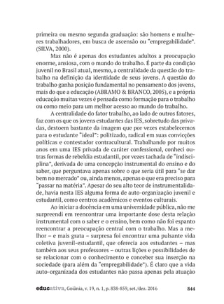 educativa, Goiânia, v. 19, n. 1, p. 838-859, set./dez. 2016 844
primeira ou mesmo segunda graduação: são homens e mulhe-
res trabalhadores, em busca de ascensão ou “empregabilidade”.
(SILVA, 2000).
Mas não é apenas dos estudantes adultos a preocupação
enorme, ansiosa, com o mundo do trabalho. É parte da condição
juvenil no Brasil atual, mesmo, a centralidade da questão do tra-
balho na definição da identidade de seus jovens. A questão do
trabalho ganha posição fundamental no pensamento dos jovens,
mais do que a educação (ABRAMO & BRANCO, 2005), e a própria
educação muitas vezes é pensada como formação para o trabalho
ou como meio para um melhor acesso ao mundo do trabalho.
A centralidade do fator trabalho, ao lado de outros fatores,
faz com os que os jovens estudantes das IES,sobretudo das priva-
das, destoem bastante da imagem que por vezes estabelecemos
para o estudante “ideal”: politizado, radical em suas convicções
políticas e contestador contracultural. Trabalhando por muitos
anos em uma IES privada de caráter confessional, conheci ou-
tras formas de rebeldia estudantil, por vezes tachada de “indisci-
plina”, derivada de uma concepção instrumental do ensino e do
saber, que perguntava apenas sobre o que seria útil para “se dar
bem no mercado” ou, ainda menos, apenas o que era preciso para
“passar na matéria”. Apesar do seu alto teor de instrumentalida-
de, havia nesta IES alguma forma de auto-organização juvenil e
estudantil, como centros acadêmicos e eventos culturais.
Ao iniciar a docência em uma universidade pública, não me
surpreendi em reencontrar uma importante dose desta relação
instrumental com o saber e o ensino, bem como não foi espanto
reencontrar a preocupação central com o trabalho. Mas a me-
lhor – e mais grata – surpresa foi encontrar uma pulsante vida
coletiva juvenil-estudantil, que oferecia aos estudantes – mas
também aos seus professores – outras lições e possibilidades de
se relacionar com o conhecimento e conceber sua inserção na
sociedade (para além da “empregabilidade”). É claro que a vida
auto-organizada dos estudantes não passa apenas pela atuação
 