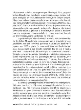 educativa, Goiânia, v. 19, n. 1, p. 838-859, set./dez. 2016 845
diretamente política, nem apenas por ideologias ditas progres-
sistas. Há coletivos estudantis atuantes em campos como a cul-
tura, a religião e o lazer. Há manifestações, nem sempre tão pú-
blicas,que indicam processos educativos informais e não formais
que cultivam valores conservadores e retrógrados. Mas toda esta
vibrante “cultura juvenil-estudantil” é tema importante de estu-
do, no esforço de compreender a dimensão educativa não formal
envolvida nas suas práticas e discursos, bem como as relações
que têm ou que que podem estabelecer com os processos formais
da universidade, como a extensão e o ensino.
Alguns colegas há mais tempo atuando nesta universida-
de do Sul de Minas Gerais comentaram que, a princípio, a vida
estudantil não era assim tão pulsante. A Unifal-MG formou-se
apenas em 2005, a partir de uma tradicional escola de farmá-
cia e odontologia, e sua grande expansão deu-se com o Reuni,
em 2008. O crescimento da instituição e a adoção de cursos na
área das ciências humanas e licenciaturas são fatores apontados
como responsáveis por esta politização da vida estudantil, que
tem favorecido inclusive os docentes. Contudo, desconfio que
outros fatores vêm se somar em favor da gestação desta vibrante
educação não formal no meio estudantil. Tratam-se de práticas e
organizações, de caráter cultural, social, político, esportivo etc.,
que parecem irradiar-se de fora para dentro da universidade. Se
houve um tempo em que ser jovem era ser “estudante”, hoje são
muitas as fontes da identidade juvenil (MISCHE, 1997), fontes
que vão inclusive influir no modo de ser jovem dos estudantes
universitários e em suas organizações.
É verdade que esta pesquisa propõe tratar da formação po-
lítica em um tipo de IES – uma universidade pública de porte
mediano – que não representa a maioria das IES no Brasil atual.
Entretanto, ela pode demonstrar a importância deste modelo de
ensino superior para gerar um ambiente favorável à auto-for-
mação social e política dos jovens estudantes – ainda que pouco
pela ação consciente da instituição, e mais pela iniciativa dos
 