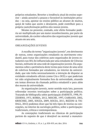educativa, Goiânia, v. 19, n. 1, p. 838-859, set./dez. 2016 846
próprios estudantes. Reverter a tendência atual do ensino supe-
rior – ainda acessível a poucos e favorável às instituições priva-
das – ou seja, apostar no ensino público ao alcance de muitos,
quiçá de todos que assim o desejarem, pode contribuir para a
própria (auto)formação política dos nossos jovens.
Mesmo no presente, contudo, este efeito formador pode-
ria ser multiplicado por um maior reconhecimento, por parte da
universidade, do caráter educativo das organizações juvenis que
atuam em seu seio.
ORGANIZAÇÕES JUVENIS
A escolha do termo “organizações juvenis”, em detrimento
de outras, como organizações estudantis ou movimento estu-
dantil, para tratar dos coletivos auto-organizados de jovens es-
tudantes nas IES, foi influenciada por uma estudante de Ciências
Sociais, militante de uma rede de organizações juvenis. Ela argu-
mentou sobre a pertinência deste termo para tratar de uma série
de coletivos formados por estudantes, no interior da universi-
dade, que não tinha necessariamente a intenção de disputar as
entidades estudantis oficiais (como CAs e DCE) e que poderiam
ter sido originalmente formados fora da universidade, atuando
em temas diversos da chamada política estudantil e para além
dos muros da universidade.
As organizações juvenis, neste sentido mais lato, parecem
referendar recentes teorizações sobre a participação política.
Tratando de bibliografia sobre participação (FARNETI, 1998, PI-
ZZORNO, 1975, BORBA, 2012, MISCHE, 1997, CARRANO, 2002,
KRISCHKE, 2005, SOUZA, 2009, SOUZA, 2011, RIZZINI & TIS-
DALL, 2012) podemos dizer que há três tipos de teorias ou con-
cepções, no interior da sociologia política, sobre a participação:
tradicionais, críticas e contemporâneas.
As concepções tradicionais ou clássicas de participação
partem do suposto de que é desejável ou normal a manuten-
 