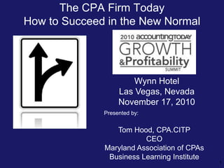 The CPA Firm Today
How to Succeed in the New Normal




                       Wynn Hotel
                   Las Vegas, Nevada
                   November 17, 2010
              Presented by:


                 Tom Hood, CPA.CITP
                         CEO
              Maryland Association of CPAs
               Business Learning Institute
                                             1
 