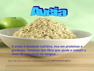 A aveia é bastante nutritiva, rica em proteínas e
    gorduras. Também tem fibra que ajuda a reduzir o
    nível de colesterol no sangue.

Fonte: http://br.answers.yahoo.com/question/index?qid=20080521063808AAQRCJu
 