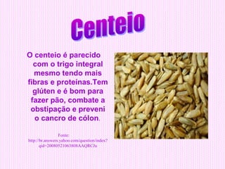 O centeio é parecido
  com o trigo integral
  mesmo tendo mais
fibras e proteínas.Tem
  glúten e é bom para
 fazer pão, combate a
 obstipação e preveni
  o cancro de cólon.

                 Fonte:
http://br.answers.yahoo.com/question/index?
       qid=20080521063808AAQRCJu
 