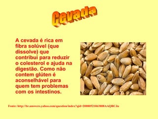 A cevada é rica em
    fibra solúvel (que
    dissolve) que
    contribui para reduzir
    o colesterol e ajuda na
    digestão. Como não
    contem glúten é
    aconselhável para
    quem tem problemas
    com os intestinos.

Fonte: http://br.answers.yahoo.com/question/index?qid=20080521063808AAQRCJu
 