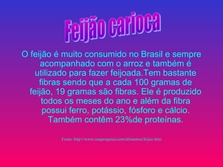 O feijão é muito consumido no Brasil e sempre
      acompanhado com o arroz e também é
    utilizado para fazer feijoada.Tem bastante
     fibras sendo que a cada 100 gramas de
  feijão, 19 gramas são fibras. Ele é produzido
      todos os meses do ano e além da fibra
      possui ferro, potássio, fósforo e cálcio.
         Também contêm 23%de proteínas.

          Fonte: http://www.suapesquisa.com/alimentos/feijao.htm
 
