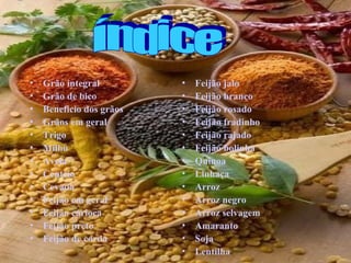 •   Grão integral         •   Feijão jalo
•   Grão de bico          •   Feijão branco
•   Beneficio dos grãos   •   Feijão rosado
•   Grãos em geral        •   Feijão fradinho
•   Trigo                 •   Feijão rajado
•   Milho                 •   Feijão bolinha
•   Aveia                 •   Quinoa
•   Centeio               •   Linhaça
•   Cevada                •   Arroz
•   Feijão em geral       •   Arroz negro
•   Feijão carioca        •   Arroz selvagem
•   Feijão preto          •   Amaranto
•   Feijão de corda       •   Soja
                          •   Lentilha
 