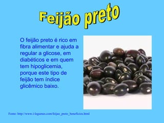 O feijão preto é rico em
        fibra alimentar e ajuda a
        regular a glicose, em
        diabéticos e em quem
        tem hipoglicemia,
        porque este tipo de
        feijão tem índice
        glicêmico baixo.



Fonte: http://www.i-legumes.com/feijao_preto_beneficios.html
 