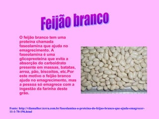 O feijão branco tem uma
       proteína chamada
       faseolamina que ajuda no
       emagrecimento. A
       faseolamina é uma
       glicopreoteína que evita a
       absorção do carboidrato
       presente em massas, batatas,
       arroz, pão, biscoitos, etc.Por
       este motivo o feijão branco
       ajuda no emagrecimento, mas
       a pessoa só emagrece com a
       ingestão da farinha deste
       grão.


Fonte: http://vilamulher.terra.com.br/faseolamina-a-proteina-do-feijao-branco-que-ajuda-emagrecer-
11-1-70-196.html
 