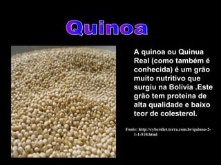 A quinoa ou Quinua
    Real (como também é
    conhecida) é um grão
    muito nutritivo que
    surgiu na Bolívia .Este
    grão tem proteína de
    alta qualidade e baixo
    teor de colesterol.

Fonte: http://cyberdiet.terra.com.br/quinoa-2-
    1-1-510.html
 