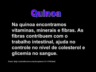 Na quinoa encontramos
    vitaminas, minerais e fibras. As
    fibras contribuem com o
    trabalho intestinal, ajuda no
    controle no nível de colesterol e
    glicemia no sangue.
Fonte: http://cyberdiet.terra.com.br/quinoa-2-1-1-510.html
 