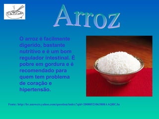 O arroz é facilmente
       digerido, bastante
       nutritivo e é um bom
       regulador intestinal. É
       pobre em gordura e é
       recomendado para
       quem tem problema
       de coração e
       hipertensão.

Fonte: http://br.answers.yahoo.com/question/index?qid=20080521063808AAQRCJu
 