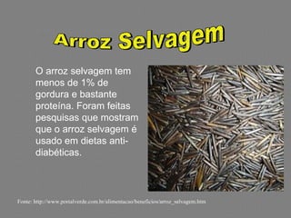 O arroz selvagem tem
       menos de 1% de
       gordura e bastante
       proteína. Foram feitas
       pesquisas que mostram
       que o arroz selvagem é
       usado em dietas anti-
       diabéticas.



Fonte: http://www.portalverde.com.br/alimentacao/beneficios/arroz_selvagem.htm
 