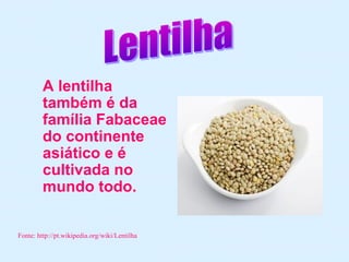 A lentilha
         também é da
         família Fabaceae
         do continente
         asiático e é
         cultivada no
         mundo todo.

Fonte: http://pt.wikipedia.org/wiki/Lentilha
 