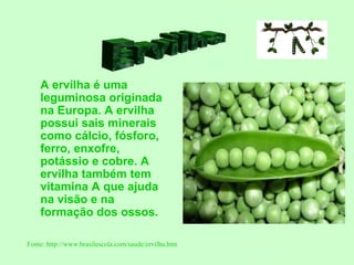 A ervilha é uma
    leguminosa originada
    na Europa. A ervilha
    possui sais minerais
    como cálcio, fósforo,
    ferro, enxofre,
    potássio e cobre. A
    ervilha também tem
    vitamina A que ajuda
    na visão e na
    formação dos ossos.

Fonte: http://www.brasilescola.com/saude/ervilha.htm
 