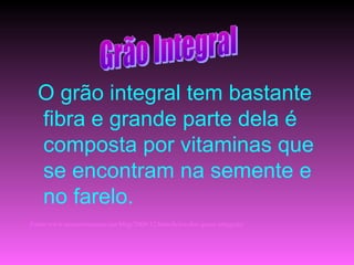 O grão integral tem bastante
  fibra e grande parte dela é
  composta por vitaminas que
  se encontram na semente e
  no farelo.
Fonte:www.maiscommenos.net/blog/2009/12/beneficios-dos-graos-integrais/
 