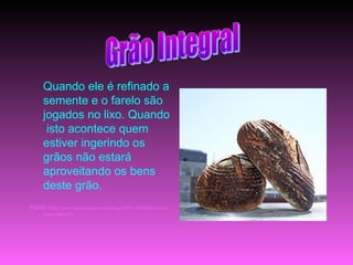 Quando ele é refinado a
     semente e o farelo são
     jogados no lixo. Quando
      isto acontece quem
     estiver ingerindo os
     grãos não estará
     aproveitando os bens
     deste grão.
Fonte: http://www.maiscommenos.net/blog/2009/12/beneficios-dos-
     graos-integrais/
 