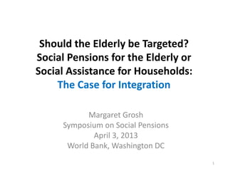 Should the Elderly be Targeted?
Social Pensions for the Elderly or
Social Assistance for Households:
The Case for Integration
Margaret Grosh
Symposium on Social Pensions
April 3, 2013
World Bank, Washington DC
1
 