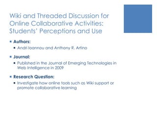 Wiki and Threaded Discussion for
Online Collaborative Activities:
Students’ Perceptions and Use
 Authors:
 Andri Ioannou and Anthony R. Artino
 Journal:
 Published in the Journal of Emerging Technologies in
Web Intelligence in 2009
 Research Question:
 Investigate how online tools such as Wiki support or
promote collaborative learning
 