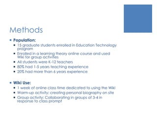 Methods
 Population:
 15 graduate students enrolled in Education Technology
program
 Enrolled in a learning theory online course and used
Wiki for group activities
 All students were K-12 teachers
 80% had 1-5 years teaching experience
 20% had more than 6 years experience
 Wiki Use:
 1 week of online class time dedicated to using the Wiki
 Warm-up activity: creating personal biography on site
 Group activity: Collaborating in groups of 3-4 in
response to class prompt
 