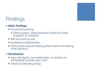 Findings
 Main Findings:
 Perceived Learning
 Other posters’ ideas provided insight into topic
(supports CL theories)
 Wiki was easy to use
 Facilitated collaboration
 Participants enjoyed seeing others' edits and hearing
other opinions
 Drawbacks:
 Users felt slightly “uncomfortable” or hesitant to
edit/delete another users’ post
 Afraid of offending others
 