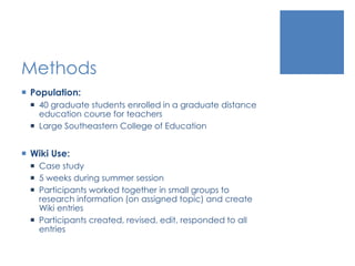 Methods
 Population:
 40 graduate students enrolled in a graduate distance
education course for teachers
 Large Southeastern College of Education
 Wiki Use:
 Case study
 5 weeks during summer session
 Participants worked together in small groups to
research information (on assigned topic) and create
Wiki entries
 Participants created, revised, edit, responded to all
entries
 