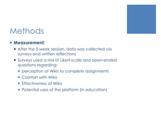 Methods
 Measurement:
 After the 5 week session, data was collected via
surveys and written reflections
 Surveys used a mix of Likert-scale and open-ended
questions regarding:
 perception of Wikis to complete assignments
 Comfort with Wikis
 Effectiveness of Wikis
 Potential uses of the platform (in education)
 
