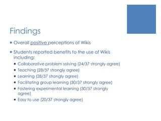 Findings
 Overall positive perceptions of Wikis
 Students reported benefits to the use of Wikis
including:
 Collaborative problem solving (24/37 strongly agree)
 Teaching (28/37 strongly agree)
 Learning (28/37 strongly agree)
 Facilitating group learning (30/37 strongly agree)
 Fostering experimental learning (30/37 strongly
agree)
 Easy to use (20/37 strongly agree)
 