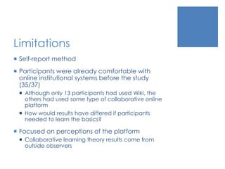 Limitations
 Self-report method
 Participants were already comfortable with
online institutional systems before the study
(35/37)
 Although only 13 participants had used Wiki, the
others had used some type of collaborative online
platform
 How would results have differed if participants
needed to learn the basics?
 Focused on perceptions of the platform
 Collaborative learning theory results come from
outside observers
 