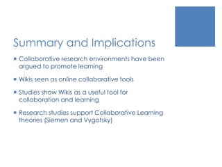 Summary and Implications
 Collaborative research environments have been
argued to promote learning
 Wikis seen as online collaborative tools
 Studies show Wikis as a useful tool for
collaboration and learning
 Research studies support Collaborative Learning
theories (Siemen and Vygotsky)
 