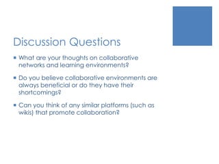 Discussion Questions
 What are your thoughts on collaborative
networks and learning environments?
 Do you believe collaborative environments are
always beneficial or do they have their
shortcomings?
 Can you think of any similar platforms (such as
wikis) that promote collaboration?
 