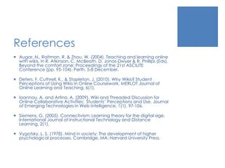 References
 Augar, N., Raitman, R. & Zhou, W. (2004). Teaching and learning online
with wikis. In R. Atkinson, C. McBeath, D. Jonas-Dwyer & R. Phillips (Eds),
Beyond the comfort zone: Proceedings of the 21st ASCILITE
Conference (pp. 95-104). Perth, 5-8 December.
 Deters, F. Cuthrell, K., & Stapleton, J. (2010). Why Wikis? Student
Perceptions of Using Wikis in Online Coursework. MERLOT Journal of
Online Learning and Teaching, 6(1).
 Ioannou, A. and Artino, A. (2009). Wiki and Threaded Discussion for
Online Collaborative Activities: Students’ Perceptions and Use. Journal
of Emerging Technologies in Web Intelligence, 1(1), 97-106.
 Siemens, G. (2005). Connectivism: Learning theory for the digital age.
International Journal of Instructional Technology and Distance
Learning, 2(1).
 Vygotsky, L. S. (1978). Mind in society: The development of higher
psychological processes. Cambridge, MA: Harvard University Press.
 