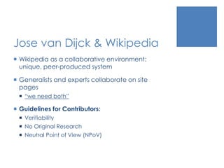 Jose van Dijck & Wikipedia
 Wikipedia as a collaborative environment:
unique, peer-produced system
 Generalists and experts collaborate on site
pages
 “we need both”
 Guidelines for Contributors:
 Verifiability
 No Original Research
 Neutral Point of View (NPoV)
 