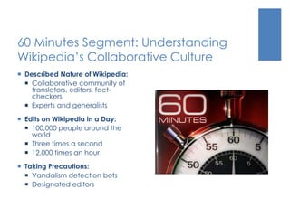 60 Minutes Segment: Understanding
Wikipedia’s Collaborative Culture
 Described Nature of Wikipedia:
 Collaborative community of
translators, editors, fact-
checkers
 Experts and generalists
 Edits on Wikipedia in a Day:
 100,000 people around the
world
 Three times a second
 12,000 times an hour
 Taking Precautions:
 Vandalism detection bots
 Designated editors
 