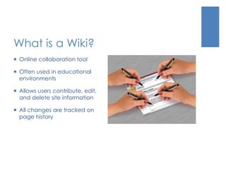 What is a Wiki?
 Online collaboration tool
 Often used in educational
environments
 Allows users contribute, edit,
and delete site information
 All changes are tracked on
page history
 