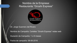Nombre de la Empresa:
Restaurante “Groshi Express”
Dr. Jorge Guerrero del Rivero
Nombre de Campaña: Carteles “Groshi Express” redes web
Duración de Campaña: 1 o 6 meses
Fecha de campaña: 08-06-2016
 