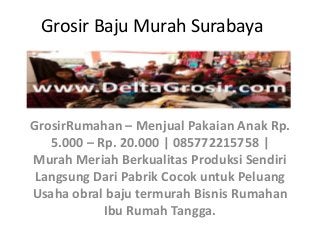 Grosir Baju Murah Surabaya
GrosirRumahan – Menjual Pakaian Anak Rp.
5.000 – Rp. 20.000 | 085772215758 |
Murah Meriah Berkualitas Produksi Sendiri
Langsung Dari Pabrik Cocok untuk Peluang
Usaha obral baju termurah Bisnis Rumahan
Ibu Rumah Tangga.
 